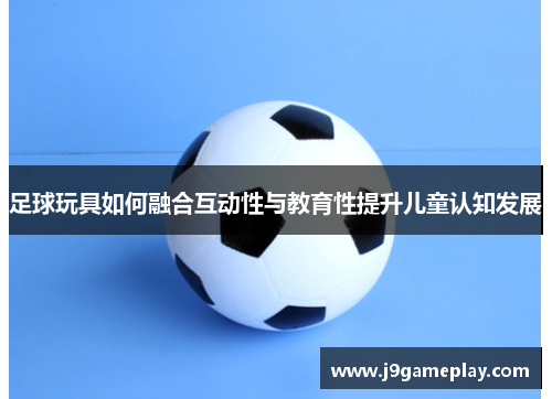 足球玩具如何融合互动性与教育性提升儿童认知发展