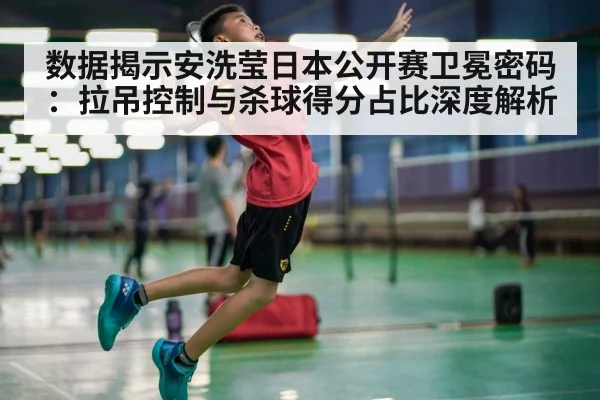 数据揭示安洗莹日本公开赛卫冕密码：拉吊控制与杀球得分占比深度解析