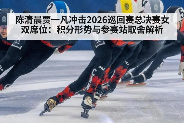 陈清晨贾一凡冲击2026巡回赛总决赛女双席位:积分形势与参赛站取舍解析