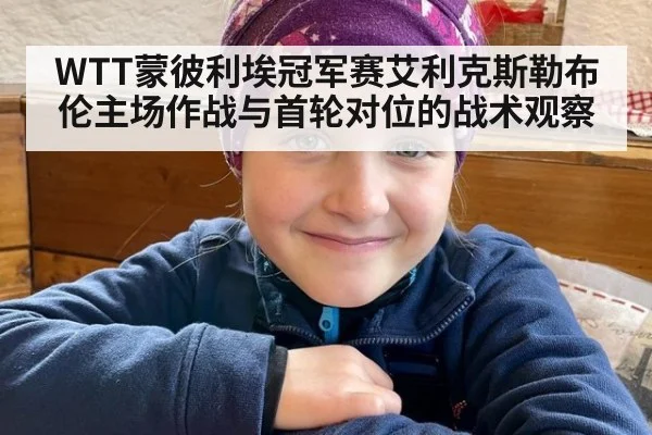 WTT蒙彼利埃冠军赛艾利克斯勒布伦主场作战与首轮对位的战术观察 - jiuyouhui